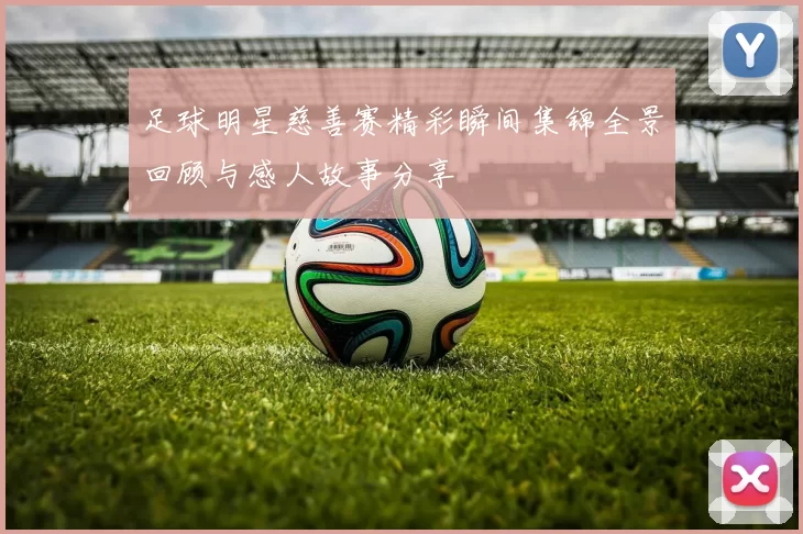 足球明星慈善赛精彩瞬间集锦全景回顾与感人故事分享
