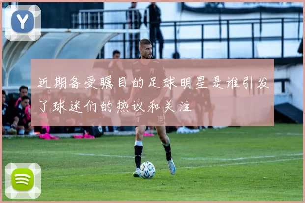 近期备受瞩目的足球明星是谁引发了球迷们的热议和关注