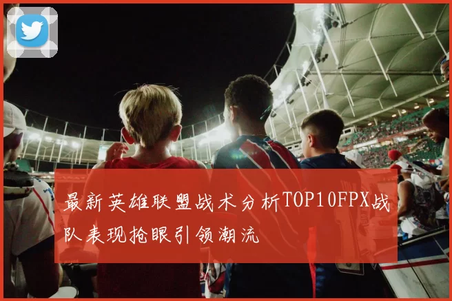 最新英雄联盟战术分析TOP10FPX战队表现抢眼引领潮流