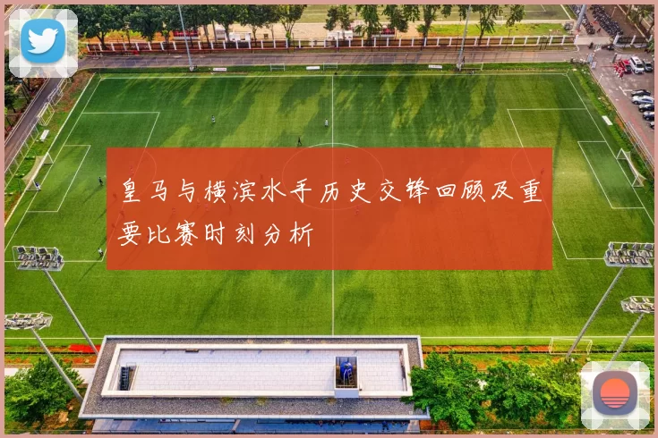 皇马与横滨水手历史交锋回顾及重要比赛时刻分析