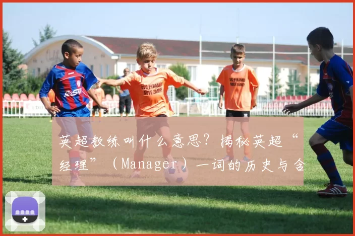 英超教练叫什么意思？揭秘英超“经理”（Manager）一词的历史与含义