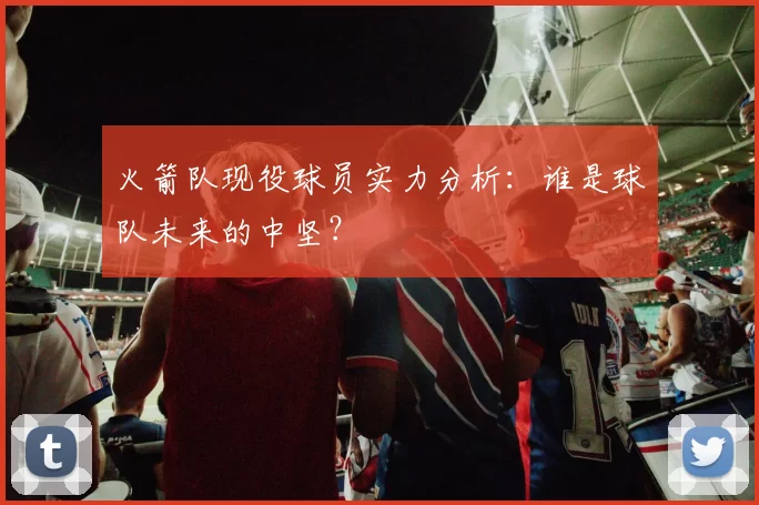 火箭队现役球员实力分析：谁是球队未来的中坚？