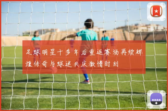 足球明星十多年后重返赛场再续辉煌传奇与球迷共庆激情时刻