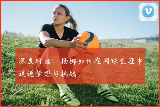 深度对话：杨娜如何在网球生涯中追逐梦想与挑战
