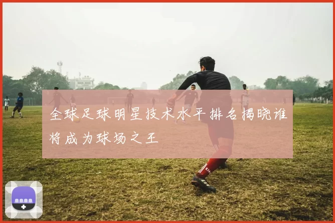 全球足球明星技术水平排名揭晓谁将成为球场之王