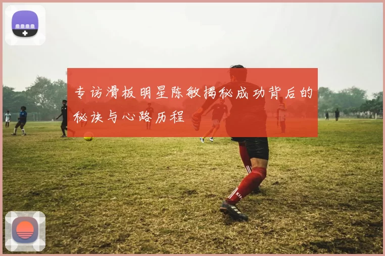 专访滑板明星陈敏揭秘成功背后的秘诀与心路历程