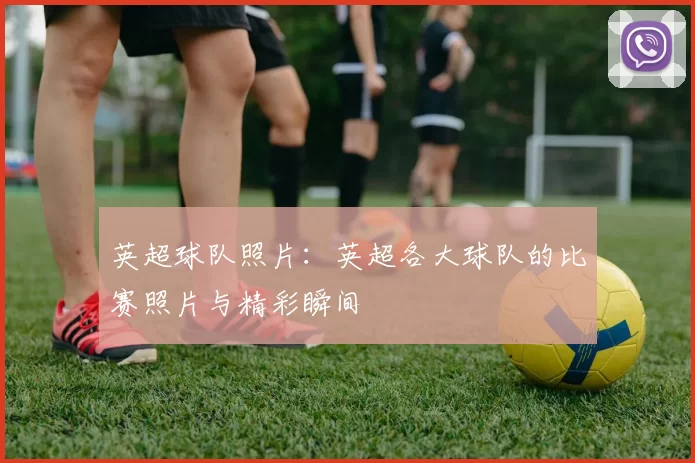 英超球队照片：英超各大球队的比赛照片与精彩瞬间