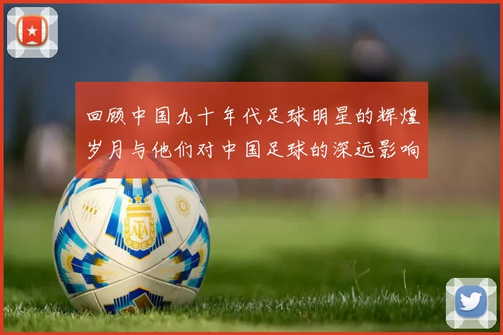 回顾中国九十年代足球明星的辉煌岁月与他们对中国足球的深远影响