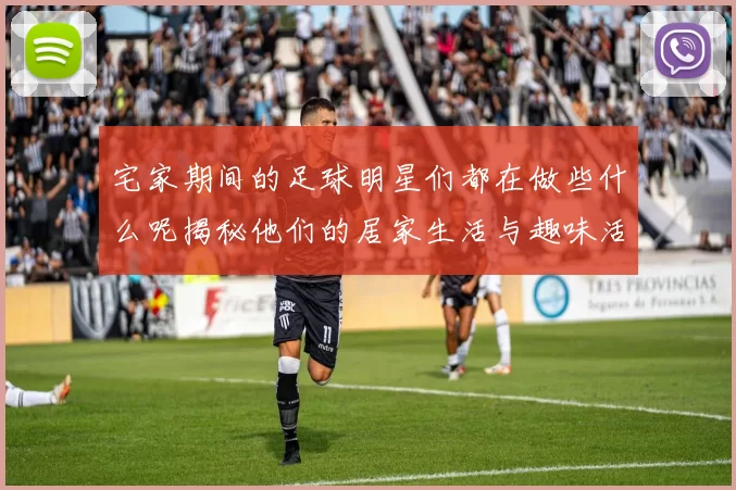 宅家期间的足球明星们都在做些什么呢揭秘他们的居家生活与趣味活动