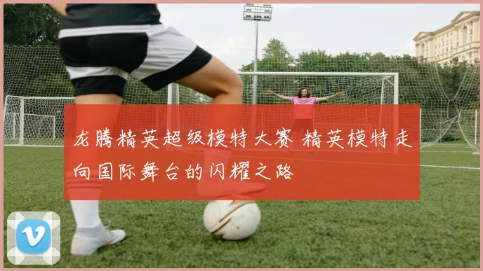 龙腾精英超级模特大赛 精英模特走向国际舞台的闪耀之路