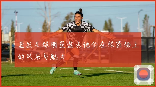 蓝发足球明星盘点他们在绿茵场上的风采与魅力