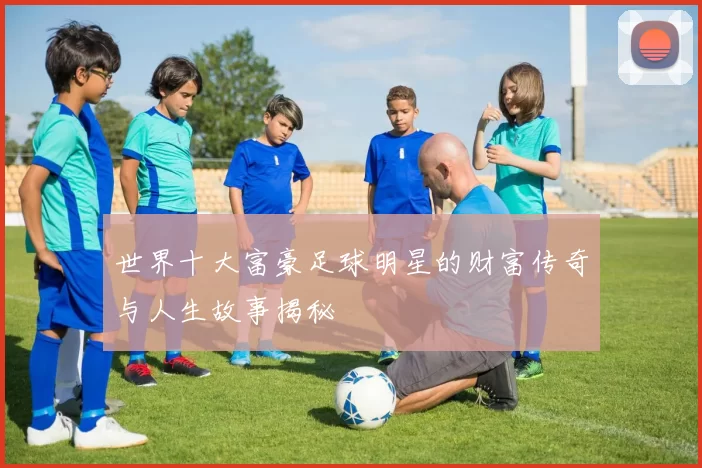 世界十大富豪足球明星的财富传奇与人生故事揭秘