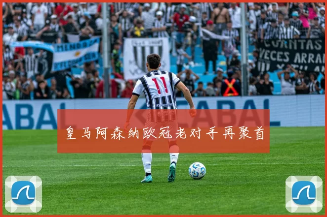 皇马阿森纳欧冠老对手再聚首
